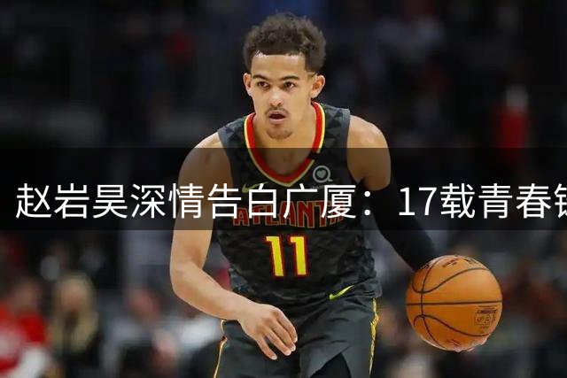 赵岩昊深情告白广厦：17载青春铸就篮球人生